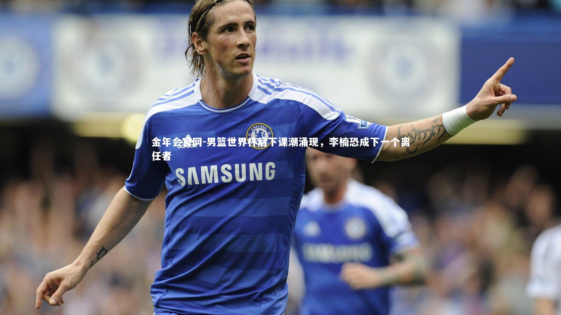 男篮世界杯后下课潮涌现，李楠恐成下一个离任者